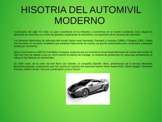 HISOTRIA DEL AUTOMIVIL
MODERNO
A principios del siglo XX hubo un gran crecimiento en la industria y económica en el mundo occidental. Esto disparó la
demanda de vehículos con motor de gasolina, propiciando el nacimiento y la expansión de la industria del automóvil.
Los primeros fabricantes de vehiculos del mundo fueron unos franceses: Panhard y Levassor (1889) y Peugeot (1891). Hasta
ese momento no se podía considerar que existieran fabricantes de coches, ya que los automóviles eran construidos a pequeña
escala por inventores.
Henry Ford fundó en 1903 la Ford Motor Company, empresa que se convirtió en la principal fabricante de coches del mundo. El
éxito de Ford fue debido a que en 1913 inventó la cadena de montaje, un sistema de producción en masa que actualmente se
utiliza en las fábricas de automóviles.
En 1926 nació, de la unión de Karl Benz con Daimler, la compañía Daimler- Benz, predecesora de la famosa Mercedes
BenzOtros grandes empresarios que han escrito la industria del automóvil fueron Xerris Stuart Rolís, Ettore Bugatti, Ferdinand
Porsche, André Citroën, Ferrucio Lamborghini y Enzo Ferrari. .
 