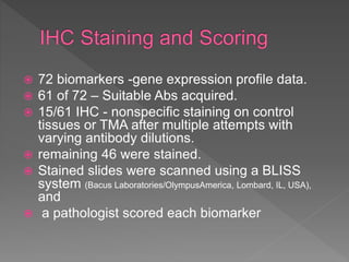  72 biomarkers -gene expression profile data.
 61 of 72 – Suitable Abs acquired.
 15/61 IHC - nonspecific staining on control
tissues or TMA after multiple attempts with
varying antibody dilutions.
 remaining 46 were stained.
 Stained slides were scanned using a BLISS
system (Bacus Laboratories/OlympusAmerica, Lombard, IL, USA),
and
 a pathologist scored each biomarker
 