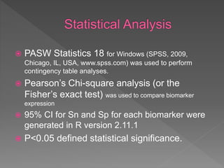  PASW Statistics 18 for Windows (SPSS, 2009,
Chicago, IL, USA, www.spss.com) was used to perform
contingency table analyses.
 Pearson’s Chi-square analysis (or the
Fisher’s exact test) was used to compare biomarker
expression
 95% CI for Sn and Sp for each biomarker were
generated in R version 2.11.1
 P<0.05 defined statistical significance.
 