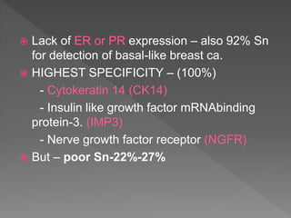  Lack of ER or PR expression – also 92% Sn
for detection of basal-like breast ca.
 HIGHEST SPECIFICITY – (100%)
- Cytokeratin 14 (CK14)
- Insulin like growth factor mRNAbinding
protein-3. (IMP3)
- Nerve growth factor receptor (NGFR)
 But – poor Sn-22%-27%
 