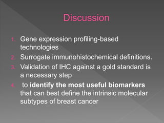 1. Gene expression profiling-based
technologies
2. Surrogate immunohistochemical definitions.
3. Validation of IHC against a gold standard is
a necessary step
4. to identify the most useful biomarkers
that can best define the intrinsic molecular
subtypes of breast cancer
 