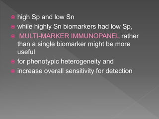  high Sp and low Sn
 while highly Sn biomarkers had low Sp,
 MULTI-MARKER IMMUNOPANEL rather
than a single biomarker might be more
useful
 for phenotypic heterogeneity and
 increase overall sensitivity for detection
 