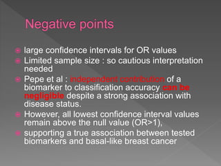  large confidence intervals for OR values
 Limited sample size : so cautious interpretation
needed
 Pepe et al : independent contribution of a
biomarker to classification accuracy can be
negligible despite a strong association with
disease status.
 However, all lowest confidence interval values
remain above the null value (OR>1),
 supporting a true association between tested
biomarkers and basal-like breast cancer
 