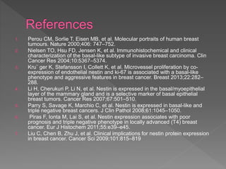 1. Perou CM, Sorlie T, Eisen MB, et al. Molecular portraits of human breast
tumours. Nature 2000;406: 747–752.
2. Nielsen TO, Hsu FD, Jensen K, et al. Immunohistochemical and clinical
characterization of the basal-like subtype of invasive breast carcinoma. Clin
Cancer Res 2004;10:5367–5374.
3. Kru¨ ger K, Stefansson I, Collett K, et al. Microvessel proliferation by co-
expression of endothelial nestin and ki-67 is associated with a basal-like
phenotype and aggressive features in breast cancer. Breast 2013;22:282–
288.
4. Li H, Cherukuri P, Li N, et al. Nestin is expressed in the basal/myoepithelial
layer of the mammary gland and is a selective marker of basal epithelial
breast tumors. Cancer Res 2007;67:501–510.
5. Parry S, Savage K, Marchio C, et al. Nestin is expressed in basal-like and
triple negative breast cancers. J Clin Pathol 2008;61:1045–1050.
6. Piras F, Ionta M, Lai S, et al. Nestin expression associates with poor
prognosis and triple negative phenotype in locally advanced (T4) breast
cancer. Eur J Histochem 2011;55:e39–e45.
7. Liu C, Chen B, Zhu J, et al. Clinical implications for nestin protein expression
in breast cancer. Cancer Sci 2009;101:815–819
 