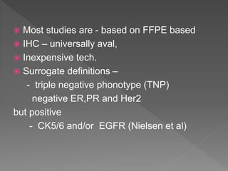  Most studies are - based on FFPE based
 IHC – universally aval,
 Inexpensive tech.
 Surrogate definitions –
- triple negative phonotype (TNP)
negative ER,PR and Her2
but positive
- CK5/6 and/or EGFR (Nielsen et al)
 