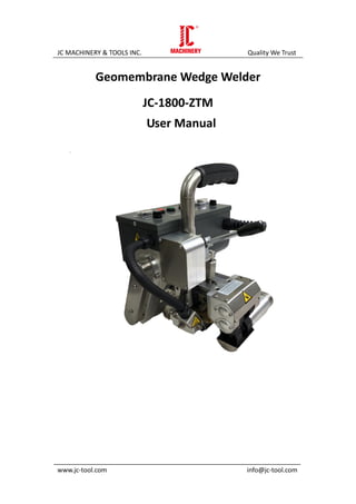 JC MACHINERY & TOOLS INC. Quality We Trust
_____________________________________________________________________
www.jc-tool.com info@jc-tool.com
Geomembrane Wedge Welder
JC-1800-ZTM
User Manual
 