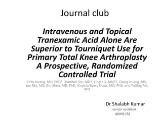 Journal club
Intravenous and Topical
Tranexamic Acid Alone Are
Superior to Tourniquet Use for
Primary Total Knee Arthroplasty
A Prospective, Randomized
Controlled Trial
ZeYu Huang, MD, PhD*, XiaoWei Xie, MD*, LingLi Li, MNS*, Qiang Huang, MD,
Jun Ma, MD, Bin Shen, MD, PhD, Virginia Byers Kraus, MD, PhD, and FuXing Pei,
MD
-Dr Shalabh Kumar
senior resident
AIIMS (R)
 