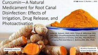 Curcumin—A Natural
Medicament for Root Canal
Disinfection: Effects of
Irrigation, Drug Release, and
Photoactivation
Julian M. Sotomil, DMD, MSD,*Eliseu A. M€nchow, DDS,
MSc,PhD,†DivyaPankajakshan,PhD,‡Kenneth J. Spolnik,
DDS,MSD,§Jessica A.Ferreira, DDS,MSc, PhD,kRichard L.
Gregory,PhD,‡and Marco C. Bottino,DDS, MSc, PhDk
JOE � Volume -2, Number -, - 2019
DR.Athul Chandra.M
Iid year postgraduate
DR.Sheetal Kubasad
 