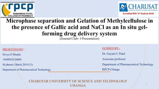 Microphase separation and Gelation of Methylcellulose in
the presence of Gallic acid and NaCl as an In situ gel-
forming drug delivery system
(Journal Club- I Presentation)
PRESENTED BY:-
Divya D Shukla
19MPHTCH009
M.pharm ( Batch 2019-21)
Department of Pharmaceutical Technology
GUIDED BY:-
Dr. Gayatri C Patel
Associate professor
Department of Pharmaceutical Technology
RPCP-Changa
CHAROTAR UNIVERSITY OF SCIENCE AND TECHNOLOGY
CHANGA 1
 