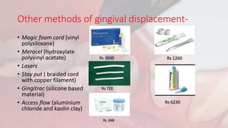 Other methods of gingival displacement-
• Magic foam cord (vinyl
polysiloxane)
• Merocel (hydroxylate
polyvinyl acetate)
• Lasers
• Stay put ( braided cord
with copper filament)
• Gingitrac (silicone based
material)
• Access flow (aluminium
chloride and kaolin clay)
Rs. 848
Rs. 6500
Rs 720
Rs 1260
Rs 6230
 