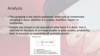 Analysis
• The sampling is not clearly explained- what type of randomized
sampling is done- whether it is simple, stratified, cluster or
multiphase.
• Sample size chosen is not specied on what basis it is done. Size is
selected on the basis of previous studies or pilot studies, probability
level of precision or availability of available source.
 