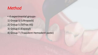 Method
• 4 experimental groups-
1) Group U (Ultrapack)
2) Group S (SilTrax AS)
3) Group E (Expasyl)
4) Group T (Traxodent Hemodent paste)
 