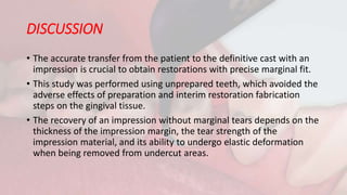 DISCUSSION
• The accurate transfer from the patient to the definitive cast with an
impression is crucial to obtain restorations with precise marginal fit.
• This study was performed using unprepared teeth, which avoided the
adverse effects of preparation and interim restoration fabrication
steps on the gingival tissue.
• The recovery of an impression without marginal tears depends on the
thickness of the impression margin, the tear strength of the
impression material, and its ability to undergo elastic deformation
when being removed from undercut areas.
 