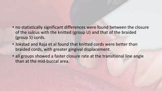 • no statistically significant differences were found between the closure
of the sulcus with the knitted (group U) and that of the braided
(group S) cords.
• Jokstad and Raja et al found that knitted cords were better than
braided cords, with greater gingival displacement.
• all groups showed a faster closure rate at the transitional line angle
than at the mid-buccal area.
 