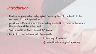 Introduction
• It allows a gingival or subgingival finishing line of the tooth to be
recorded in the impression.
• provides sufficient space for an adequate bulk of material between
the tooth and the sulcal wall.
• Sulcus width at finish line- 0.2-0.4mm
• Lack of critical sulcular width- a) voids
b) tearing of material
c) reduction in marginal accuracy
 