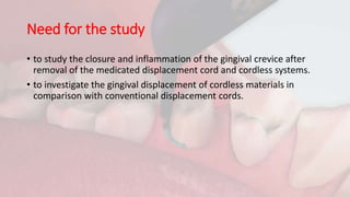 Need for the study
• to study the closure and inflammation of the gingival crevice after
removal of the medicated displacement cord and cordless systems.
• to investigate the gingival displacement of cordless materials in
comparison with conventional displacement cords.
 