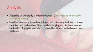 Analysis
• Objective of the study is not mentioned- (what results he actually
want to achieve.)
• Need for the study is well explained that this study is done to know
the effect of cord and cordless method of gingival displacement on
the health of gingiva and also to know the difference between two
methods.
 