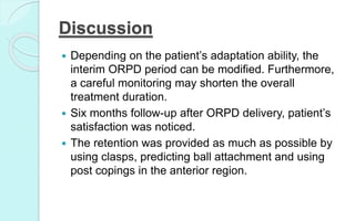 Discussion
 Depending on the patient’s adaptation ability, the
interim ORPD period can be modified. Furthermore,
a careful monitoring may shorten the overall
treatment duration.
 Six months follow-up after ORPD delivery, patient’s
satisfaction was noticed.
 The retention was provided as much as possible by
using clasps, predicting ball attachment and using
post copings in the anterior region.
 