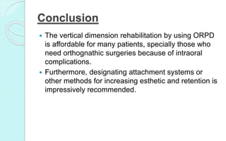 Conclusion
 The vertical dimension rehabilitation by using ORPD
is affordable for many patients, specially those who
need orthognathic surgeries because of intraoral
complications.
 Furthermore, designating attachment systems or
other methods for increasing esthetic and retention is
impressively recommended.
 