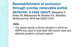 Reestablishment of occlusion
through overlay removable partial
dentures: a case report. Bataglion C,
Hotta TH, Matsumoto W, Ruellas CV.. Brazilian
dental journal. 2012 Apr;23(2):172-4.
Aim:
 The article reports a clinical situation in which an
ORPD was used to treat teeth with severe wear and
absence posterior occlusal support.
 