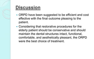 Discussion
 ORPD have been suggested to be efficient and cost
effective with the final outcome pleasing to the
patient.
 Considering that restorative procedures for the
elderly patient should be conservative and should
maintain the dental structures intact, functional,
comfortable, and aesthetically pleasant, the ORPD
were the best choice of treatment.
 