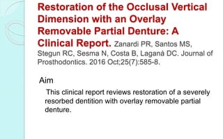 Restoration of the Occlusal Vertical
Dimension with an Overlay
Removable Partial Denture: A
Clinical Report. Zanardi PR, Santos MS,
Stegun RC, Sesma N, Costa B, Laganá DC. Journal of
Prosthodontics. 2016 Oct;25(7):585-8.
Aim
This clinical report reviews restoration of a severely
resorbed dentition with overlay removable partial
denture.
 