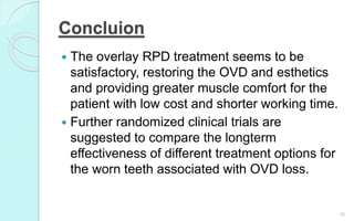 Concluion
30
 The overlay RPD treatment seems to be
satisfactory, restoring the OVD and esthetics
and providing greater muscle comfort for the
patient with low cost and shorter working time.
 Further randomized clinical trials are
suggested to compare the longterm
effectiveness of different treatment options for
the worn teeth associated with OVD loss.
 
