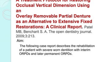 A Treatment Protocol for Restoring
Occlusal Vertical Dimension Using
an
Overlay Removable Partial Denture
as an Alternative to Extensive Fixed
Restorations: A Clinical Report. Patel
MB, Bencharit S. A. The open dentistry journal.
2009;3:213.
Aim:
The following case report describes the rehabilitation
of a patient with severe worn dentition with interim
ORPDs and later permanent ORPDs.
 