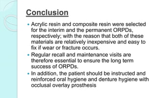 Conclusion
 Acrylic resin and composite resin were selected
for the interim and the permanent ORPDs,
respectively; with the reason that both of these
materials are relatively inexpensive and easy to
fix if wear or fracture occurs.
 Regular recall and maintenance visits are
therefore essential to ensure the long term
success of ORPDs.
 In addition, the patient should be instructed and
reinforced oral hygiene and denture hygiene with
occlusal overlay prosthesis
 