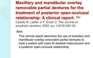 Maxillary and mandibular overlay
removable partial dentures for the
treatment of posterior open-occlusal
relationship: A clinical report. Del
Castillo R, LaMar Jr F, Ercoli C. The Journal of
prosthetic dentistry. 2002 Jun 1;87(6):587-92.
Aim:
This clinical report describes the use of maxillary and
mandibular overlay removable partial dentures to
treat a patient with class III skeletal malocclusion and
a posterior open-occlusal relationship.
 