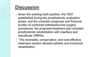 Discussion
 Given the existing tooth position, the VDO
established during the prosthodontic evaluation
phase, and the uncertain prognosis and financial
burden of combined orthodontic/oral surgery
procedures, the proposed treatment plan included
prosthodontic rehabilitation with maxillary and
mandibular ORPDs.
 This reversible, conservative, and cost-effective
treatment solution allowed esthetic and functional
rehabilitation
 