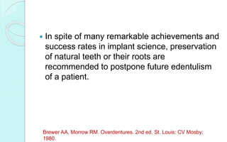  In spite of many remarkable achievements and
success rates in implant science, preservation
of natural teeth or their roots are
recommended to postpone future edentulism
of a patient.
Brewer AA, Morrow RM. Overdentures. 2nd ed. St. Louis: CV Mosby;
1980.
 