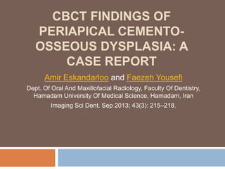 CBCT FINDINGS OF
PERIAPICAL CEMENTO-
OSSEOUS DYSPLASIA: A
CASE REPORT
Amir Eskandarloo and Faezeh Yousefi
Dept. Of Oral And Maxillofacial Radiology, Faculty Of Dentistry,
Hamadam University Of Medical Science, Hamadam, Iran
Imaging Sci Dent. Sep 2013; 43(3): 215–218.
 
