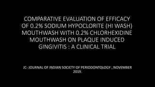 COMPARATIVE EVALUATION OF EFFICACY
OF 0.2% SODIUM HYPOCLORITE (HI WASH)
MOUTHWASH WITH 0.2% CHLORHEXIDINE
MOUTHWASH ON PLAQUE INDUCED
GINGIVITIS : A CLINICAL TRIAL
JC- JOURNAL OF INDIAN SOCIETY OF PERIODONTOLOGY , NOVEMBER
2019.
 