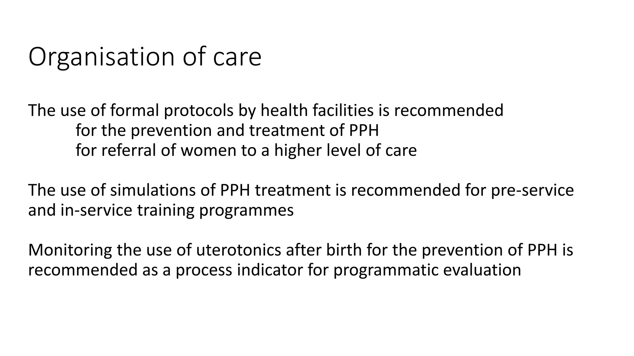 Organisation of care
The use of formal protocols by health facilities is recommended
for the prevention and treatment of PPH
for referral of women to a higher level of care
The use of simulations of PPH treatment is recommended for pre-service
and in-service training programmes
Monitoring the use of uterotonics after birth for the prevention of PPH is
recommended as a process indicator for programmatic evaluation
 