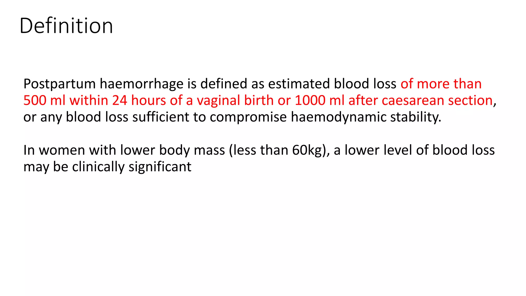 Definition
Postpartum haemorrhage is defined as estimated blood loss of more than
500 ml within 24 hours of a vaginal birth or 1000 ml after caesarean section,
or any blood loss sufficient to compromise haemodynamic stability.
In women with lower body mass (less than 60kg), a lower level of blood loss
may be clinically significant
 