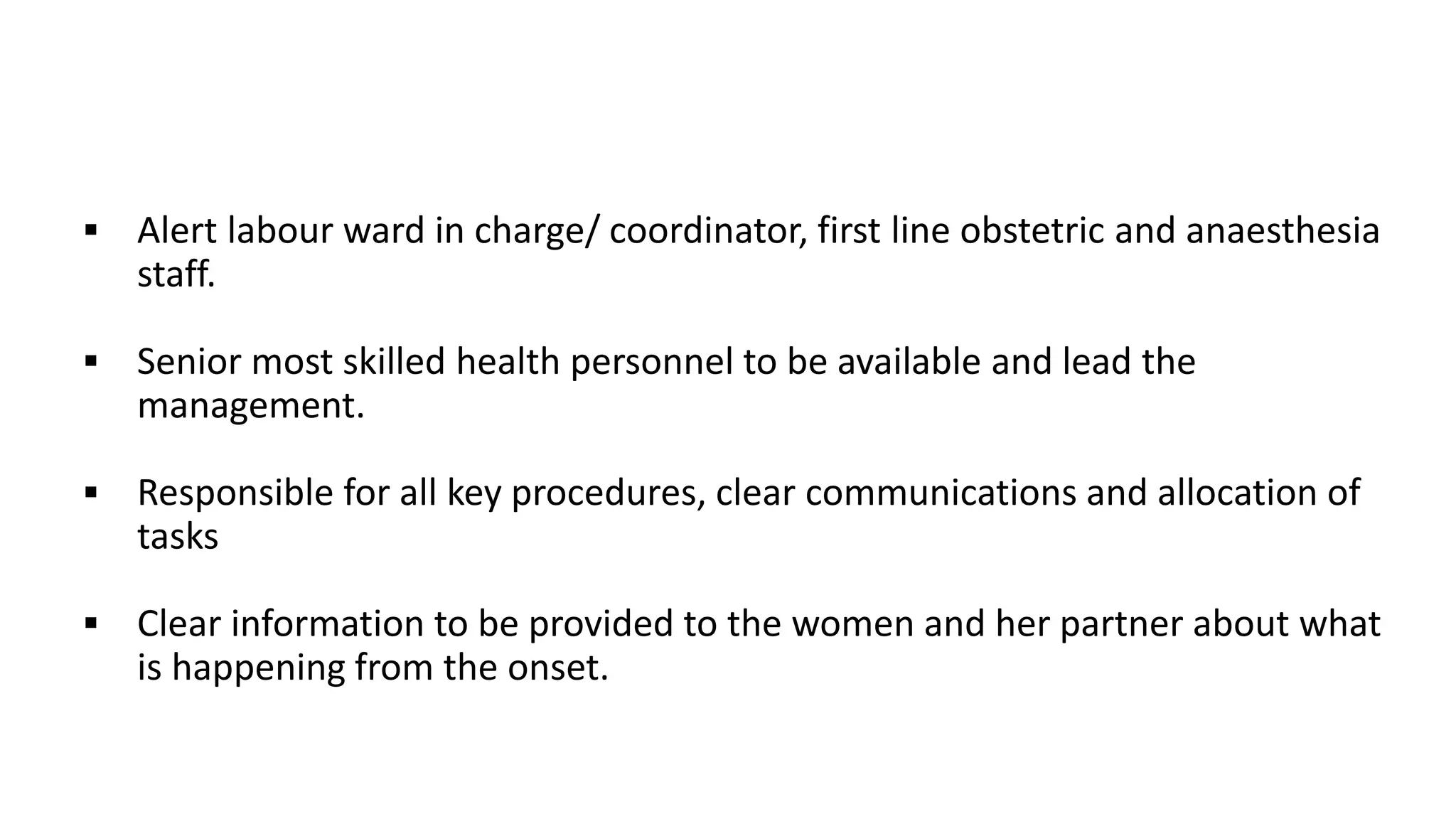  Alert labour ward in charge/ coordinator, first line obstetric and anaesthesia
staff.
 Senior most skilled health personnel to be available and lead the
management.
 Responsible for all key procedures, clear communications and allocation of
tasks
 Clear information to be provided to the women and her partner about what
is happening from the onset.
 