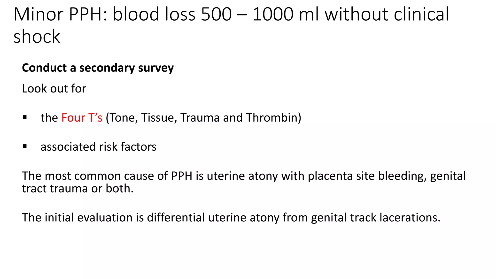 Minor PPH: blood loss 500 – 1000 ml without clinical
shock
Conduct a secondary survey
Look out for
 the Four T’s (Tone, Tissue, Trauma and Thrombin)
 associated risk factors
The most common cause of PPH is uterine atony with placenta site bleeding, genital
tract trauma or both.
The initial evaluation is differential uterine atony from genital track lacerations.
 