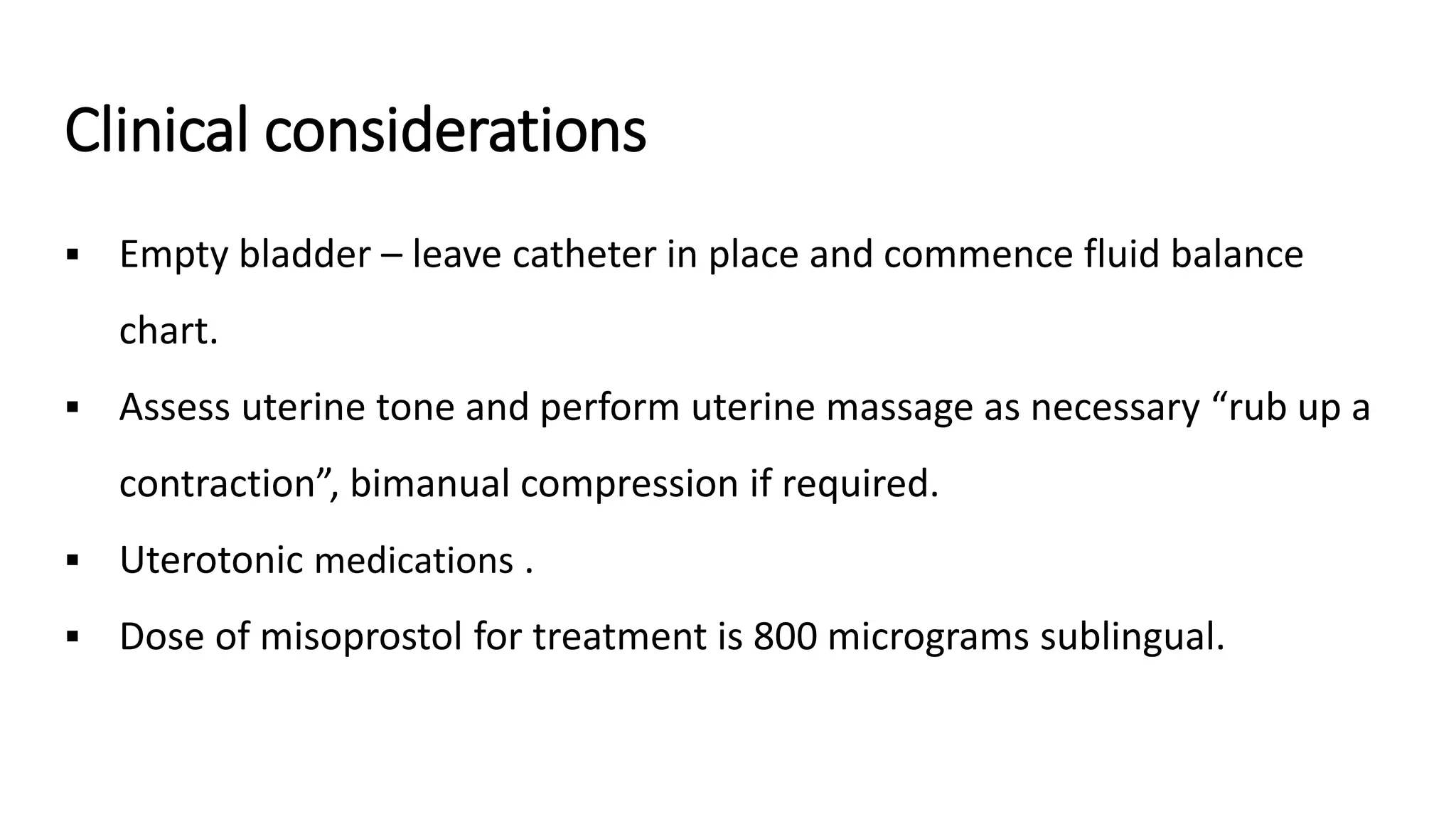 Clinical considerations
 Empty bladder – leave catheter in place and commence fluid balance
chart.
 Assess uterine tone and perform uterine massage as necessary “rub up a
contraction”, bimanual compression if required.
 Uterotonic medications .
 Dose of misoprostol for treatment is 800 micrograms sublingual.
 