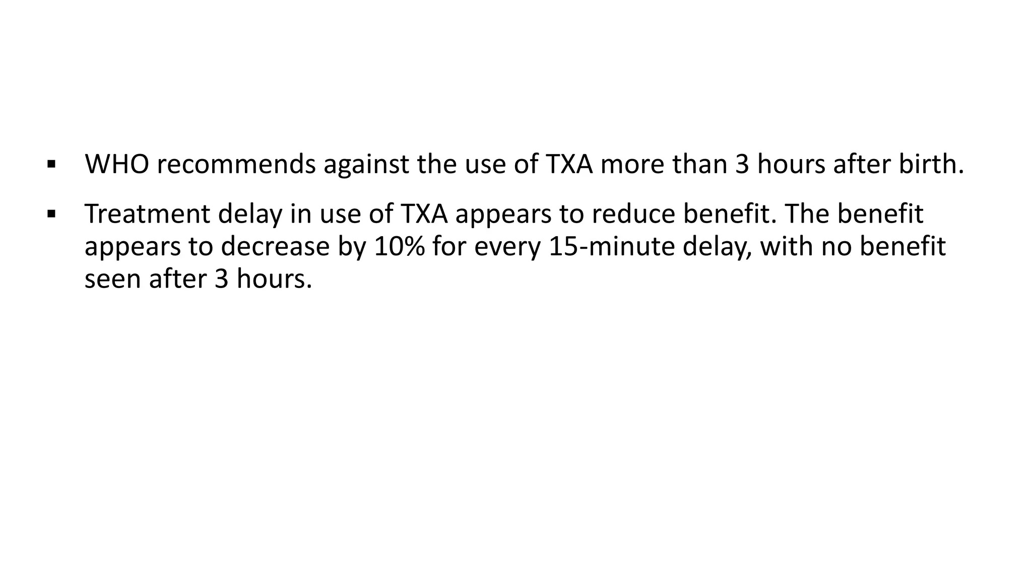  WHO recommends against the use of TXA more than 3 hours after birth.
 Treatment delay in use of TXA appears to reduce benefit. The benefit
appears to decrease by 10% for every 15-minute delay, with no benefit
seen after 3 hours.
 