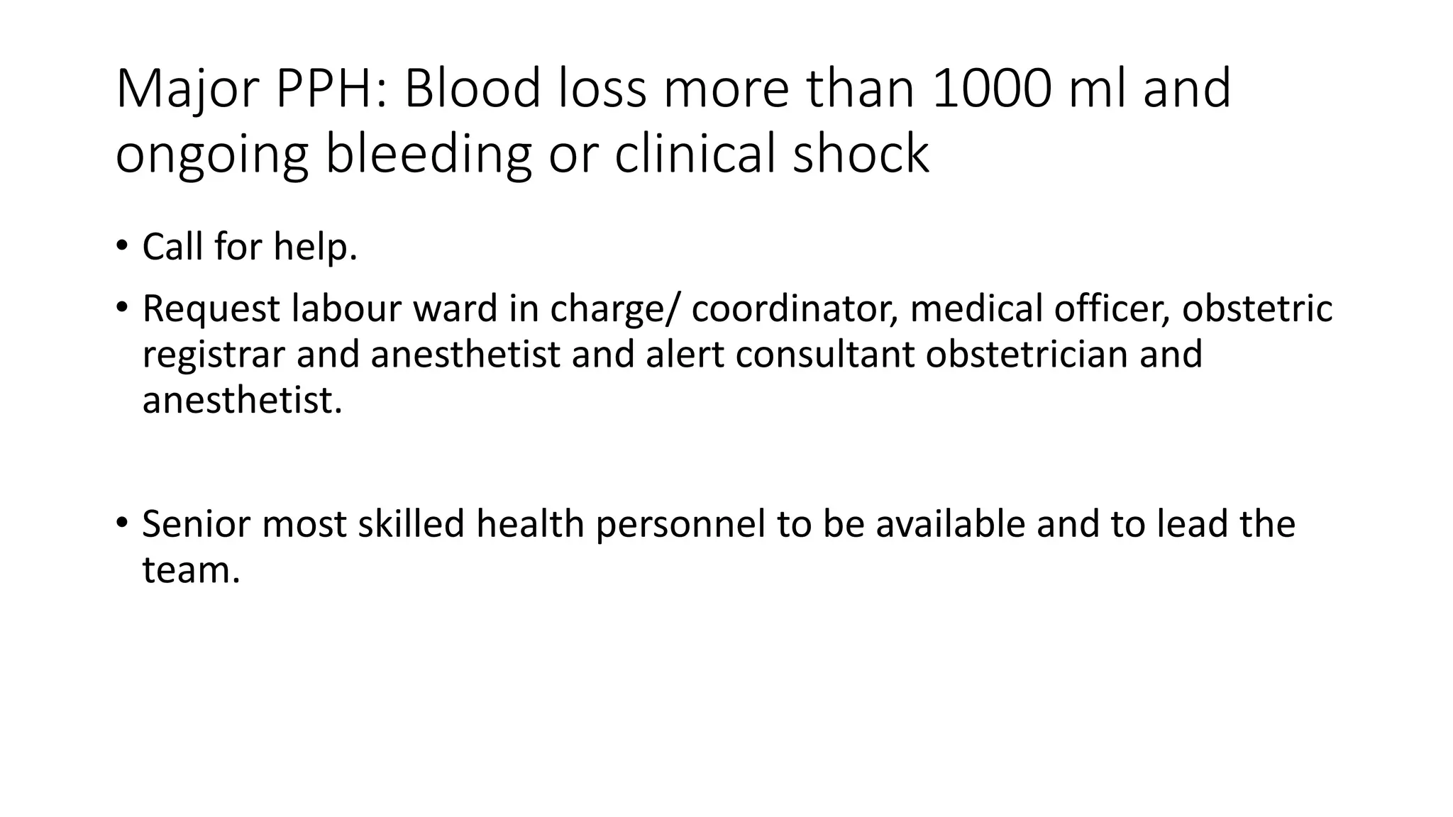 Major PPH: Blood loss more than 1000 ml and
ongoing bleeding or clinical shock
• Call for help.
• Request labour ward in charge/ coordinator, medical officer, obstetric
registrar and anesthetist and alert consultant obstetrician and
anesthetist.
• Senior most skilled health personnel to be available and to lead the
team.
 