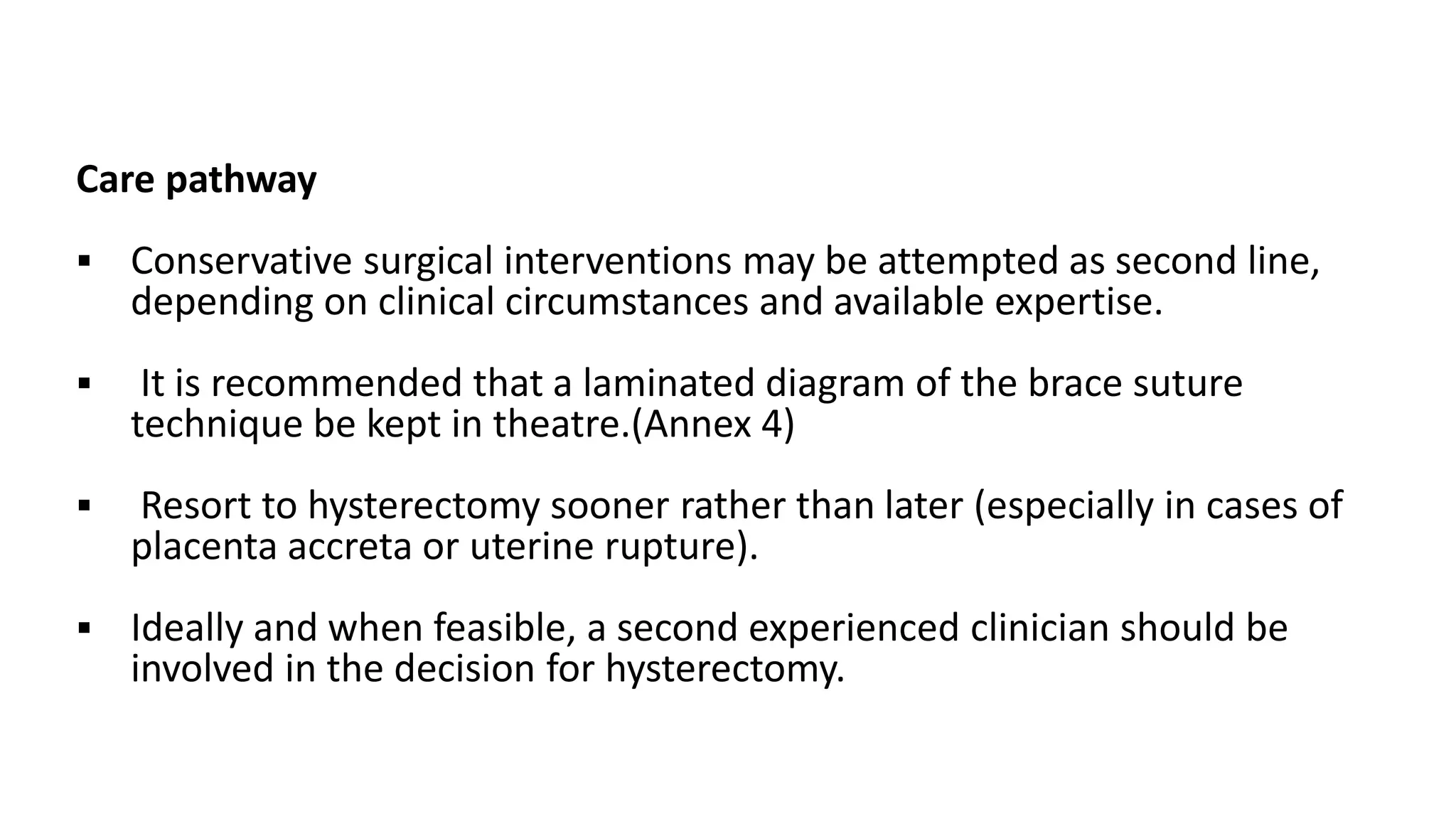 Care pathway
 Conservative surgical interventions may be attempted as second line,
depending on clinical circumstances and available expertise.
 It is recommended that a laminated diagram of the brace suture
technique be kept in theatre.(Annex 4)
 Resort to hysterectomy sooner rather than later (especially in cases of
placenta accreta or uterine rupture).
 Ideally and when feasible, a second experienced clinician should be
involved in the decision for hysterectomy.
 