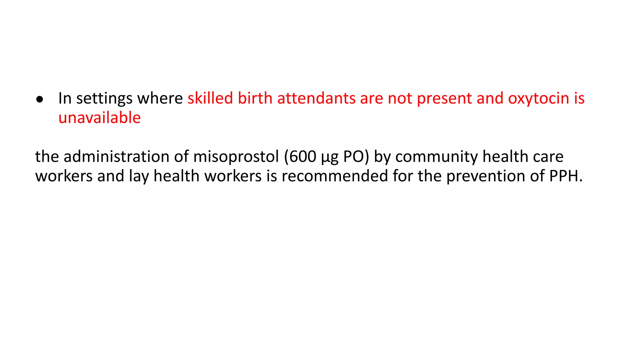 ● In settings where skilled birth attendants are not present and oxytocin is
unavailable
the administration of misoprostol (600 μg PO) by community health care
workers and lay health workers is recommended for the prevention of PPH.
 