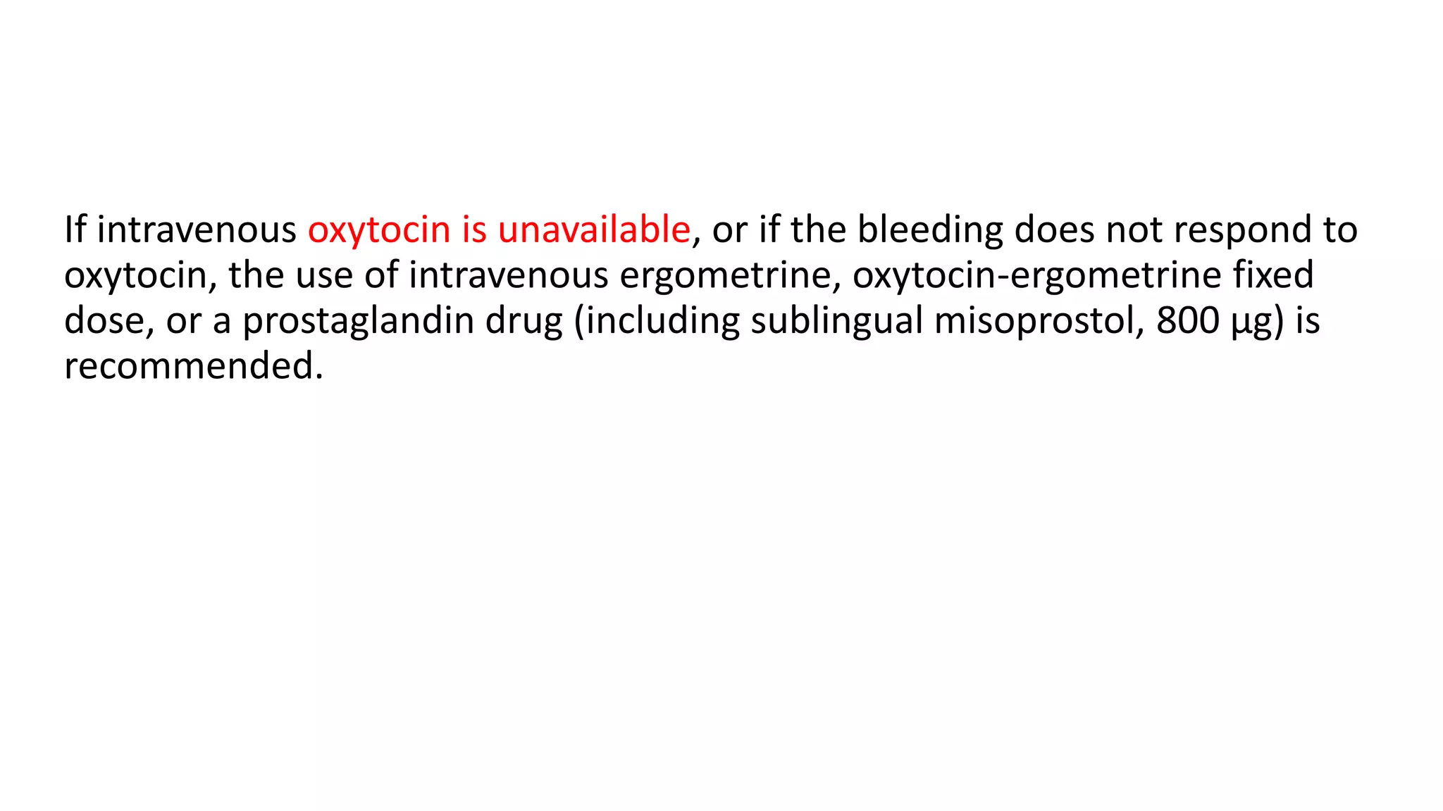 If intravenous oxytocin is unavailable, or if the bleeding does not respond to
oxytocin, the use of intravenous ergometrine, oxytocin-ergometrine fixed
dose, or a prostaglandin drug (including sublingual misoprostol, 800 μg) is
recommended.
 