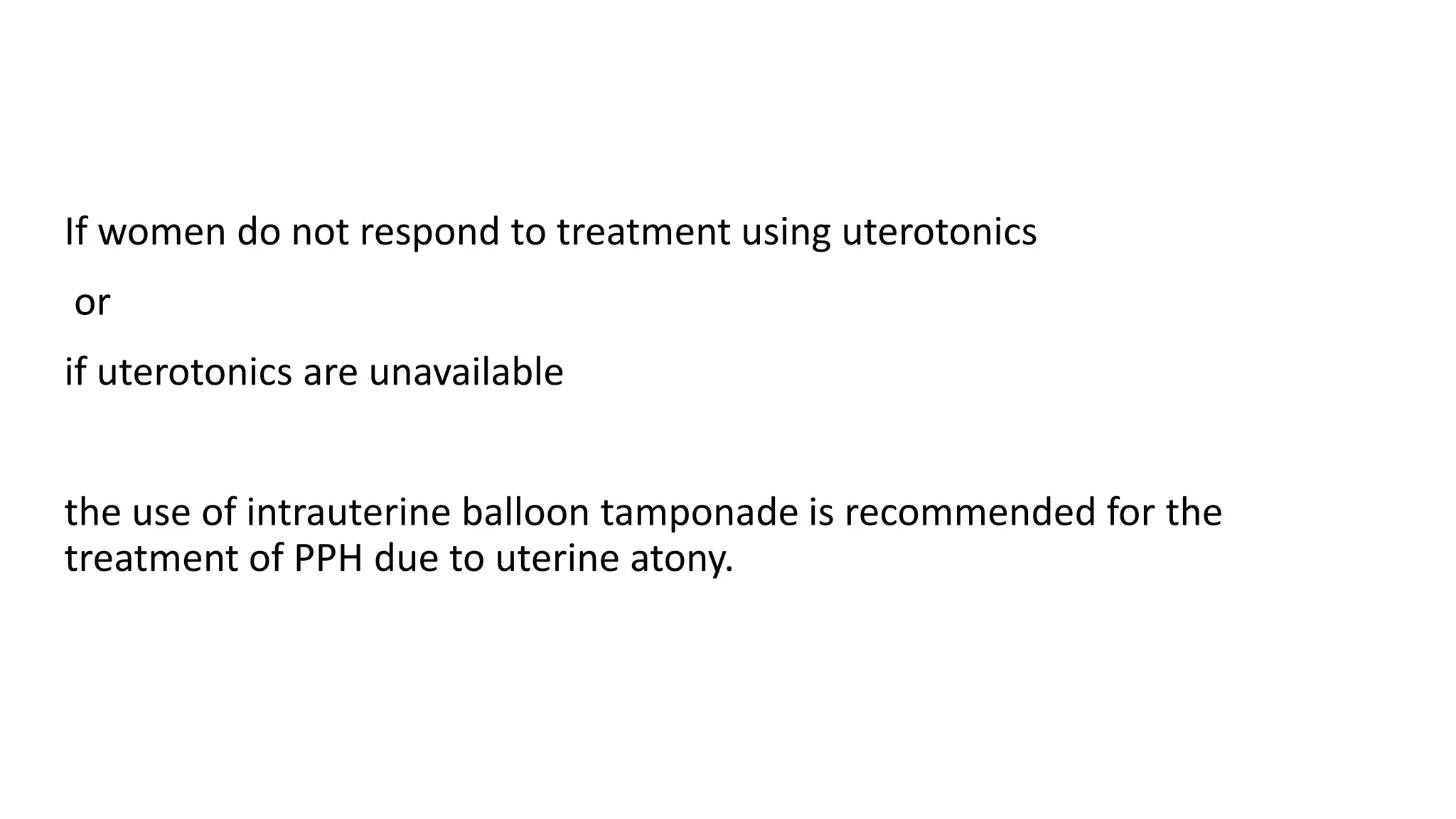 If women do not respond to treatment using uterotonics
or
if uterotonics are unavailable
the use of intrauterine balloon tamponade is recommended for the
treatment of PPH due to uterine atony.
 