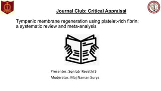 Journal Club: Critical Appraisal
Tympanic membrane regeneration using platelet-rich fibrin:
a systematic review and meta-analysis
Presenter: Sqn Ldr Revathi S
Moderator: Maj Naman Surya
 