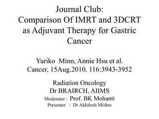 Journal Club:Comparison Of IMRT and 3DCRT as Adjuvant Therapy for Gastric CancerYuriko  Minn, Annie Hsu et al.Cancer, 15Aug.2010. 116:3943-3952 Radiation Oncology Dr BRAIRCH, AIIMS Moderator :  Prof. BK Mohanti Presenter   :  Dr AkhileshMishra 