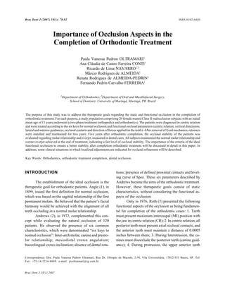 78 Dent J (2007) 18(1): 78-82
Braz                                                    P.V.P. Oltramari et al.                                           ISSN 0103-6440




                      Importance of Occlusion Aspects in the
                      Completion of Orthodontic Treatment

                                           Paula Vanessa Pedron OLTRAMARI1
                                          Ana Cláudia de Castro Ferreira CONTI1
                                              Ricardo de Lima NAVARRO1,2
                                             Márcio Rodrigues de ALMEIDA1
                                         Renata Rodrigues de ALMEIDA-PEDRIN1
                                          Fernando Pedrin Carvalho FERREIRA1


                            1Department of Orthodontics;2Department of Oral and Maxillofacial Surgery,
                                   School of Dentistry, University of Maringá, Maringá, PR, Brazil



The purpose of this study was to address the therapeutic goals regarding the static and functional occlusion in the completion of
orthodontic treatment. For such purpose, a study population comprising 20 female treated Class II malocclusion subjects with an initial
mean age of 11 years underwent a two-phase treatment (orthopedics and orthodontics). The patients were diagnosed in centric relation
and were treated according to the six keys for normal occlusion and functional occlusal parameters (centric relation, vertical dimension,
lateral and anterior guidances, occlusal contacts and direction of forces applied on the teeth). After removal of fixed mechanics, retainers
were installed and maintained for two years. Five years after orthodontic completion, the occlusal stability of the patients was
evaluated regarding molar relationship and overjet, measured in dental casts. All subjects maintained the normal molar relationship and
correct overjet achieved at the end of treatment, indicating a fair level of occlusal stability. The importance of the criteria of the ideal
functional occlusion to ensure a better stability after completion orthodontic treatment will be discussed in detail in this paper. In
addition, some clinical situations in which localized adjustments are indicated for occlusal refinement will be described.

Key Words: Orthodontics, orthodontic treatment completion, dental occlusion.



INTRODUCTION                                                            tions; presence of defined proximal contacts and level-
                                                                        ing curve of Spee. These six parameters described by
       The establishment of the ideal occlusion is the                  Andrews became the aims of the orthodontic treatment.
therapeutic goal for orthodontic patients. Angle (1), in                However, these therapeutic goals consist of static
1899, issued the first definition for normal occlusion,                 characteristics, without considering the functional as-
which was based on the sagittal relationship of the first               pects of the occlusion.
permanent molars. He believed that the patient’s facial                         Only in 1976, Roth (3) presented the following
harmony would be achieved with the alignment of all                     functional aspects of the occlusion as being fundamen-
teeth occluding in a normal molar relationship.                         tal for completion of the orthodontic cases: 1. Teeth
       Andrews (2), in 1972, complemented this con-                     must present maximum intercuspal (MI) position with
cept while evaluating the natural occlusion of 120                      the jaw in centric relation (CR); 2. In centric relation, all
patients. He observed the presence of six common                        posterior teeth must present axial occlusal contacts, and
characteristics, which were denominated “six keys to                    the anterior teeth must maintain a distance of 0.0005
normal occlusion”: Inter-arch molar, canine and premo-                  inches between them; 3. During laterotrusion, the ca-
lar relationship; mesiodistal crown angulation;                         nines must disocclude the posterior teeth (canine guid-
buccolingual crown inclination; absence of dental rota-                 ance); 4. During protrusion, the upper anterior teeth


Correspondence: Dra. Paula Vanessa Pedron Oltramari, Rua Dr. Olímpio de Macedo, 2-50, Vila Universitária, 17012-533 Bauru, SP. Tel/
Fax: +55-14-3234-8869. e-mail: pvoltramari@ig.com.br


Braz Dent J 18(1) 2007
 