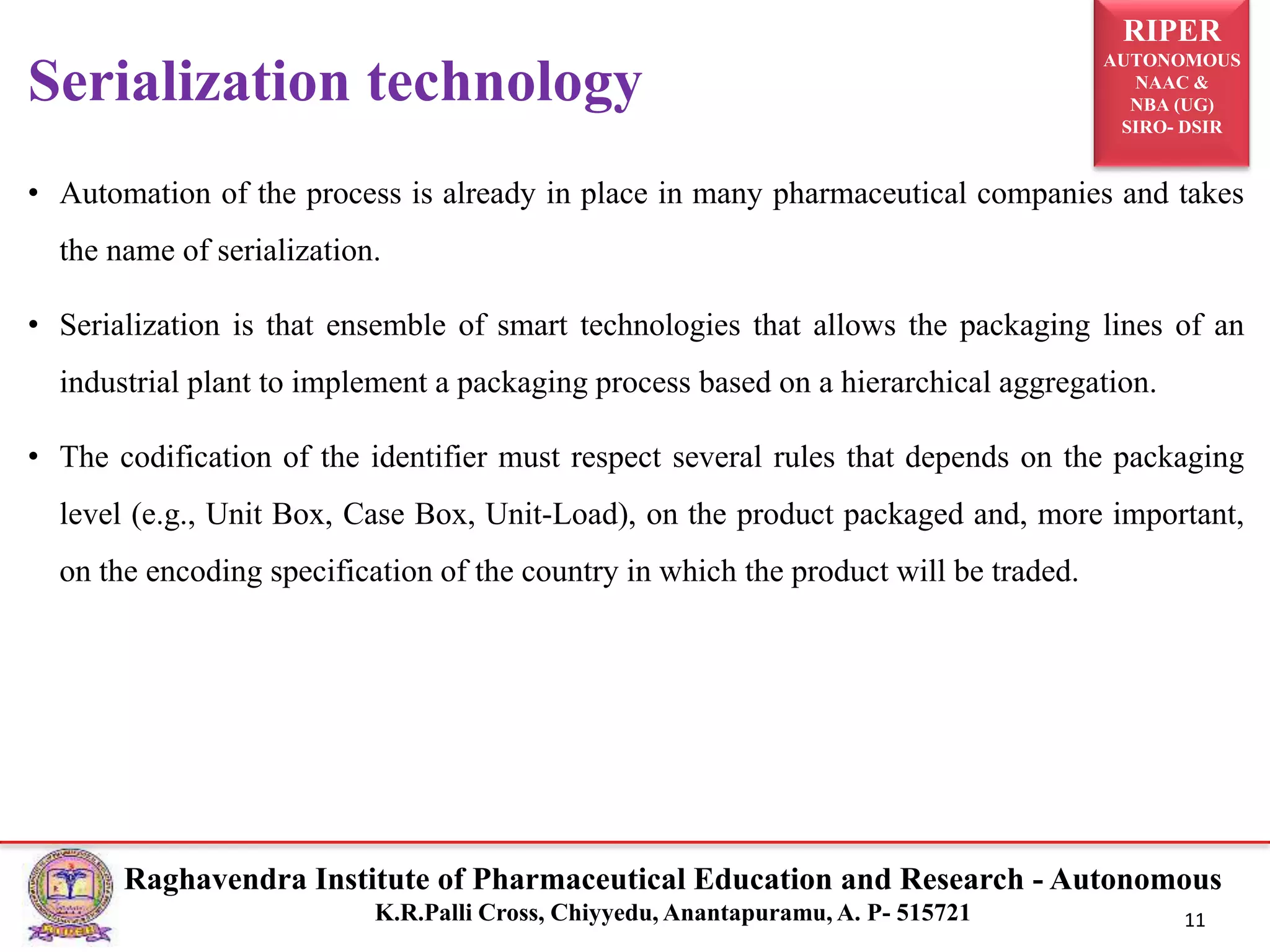 RIPER
AUTONOMOUS
NAAC &
NBA (UG)
SIRO- DSIR
Raghavendra Institute of Pharmaceutical Education and Research - Autonomous
K.R.Palli Cross, Chiyyedu, Anantapuramu, A. P- 515721 11
• Automation of the process is already in place in many pharmaceutical companies and takes
the name of serialization.
• Serialization is that ensemble of smart technologies that allows the packaging lines of an
industrial plant to implement a packaging process based on a hierarchical aggregation.
• The codification of the identifier must respect several rules that depends on the packaging
level (e.g., Unit Box, Case Box, Unit-Load), on the product packaged and, more important,
on the encoding specification of the country in which the product will be traded.
Serialization technology
 