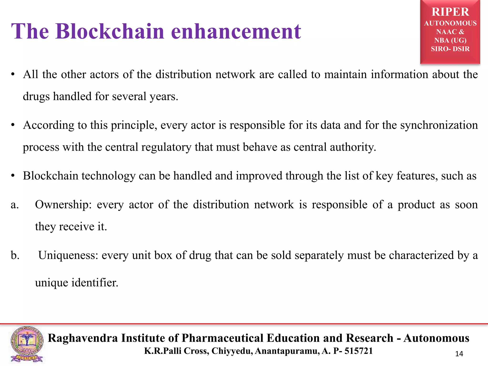 RIPER
AUTONOMOUS
NAAC &
NBA (UG)
SIRO- DSIR
Raghavendra Institute of Pharmaceutical Education and Research - Autonomous
K.R.Palli Cross, Chiyyedu, Anantapuramu, A. P- 515721 14
• All the other actors of the distribution network are called to maintain information about the
drugs handled for several years.
• According to this principle, every actor is responsible for its data and for the synchronization
process with the central regulatory that must behave as central authority.
• Blockchain technology can be handled and improved through the list of key features, such as
a. Ownership: every actor of the distribution network is responsible of a product as soon
they receive it.
b. Uniqueness: every unit box of drug that can be sold separately must be characterized by a
unique identifier.
The Blockchain enhancement
 
